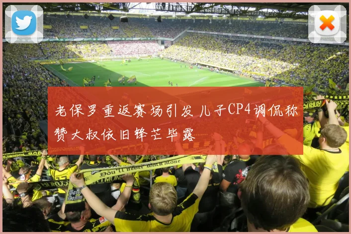 老保罗重返赛场引发儿子CP4调侃称赞大叔依旧锋芒毕露