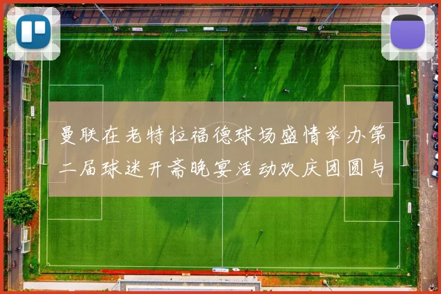曼联在老特拉福德球场盛情举办第二届球迷开斋晚宴活动欢庆团圆与友谊
