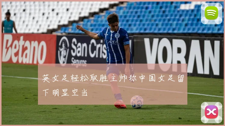 英女足轻松取胜主帅称中国女足留下明显空当
