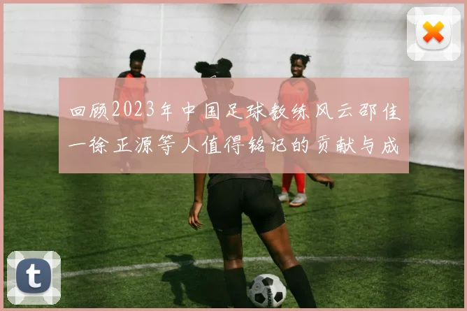 回顾2023年中国足球教练风云邵佳一徐正源等人值得铭记的贡献与成就