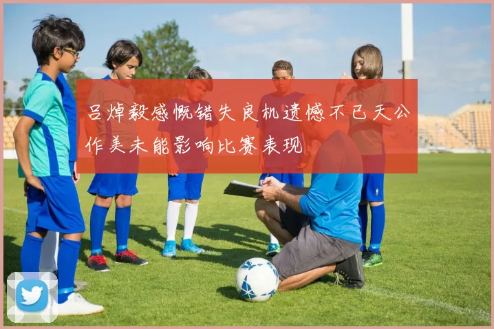 吕焯毅感慨错失良机遗憾不已天公作美未能影响比赛表现