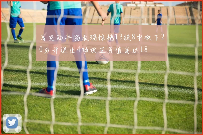 马克西半场表现惊艳13投8中砍下20分并送出4助攻正负值高达18