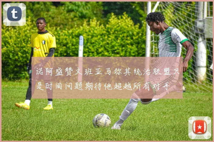 诺阿盛赞文班亚马称其统治联盟只是时间问题期待他超越所有对手