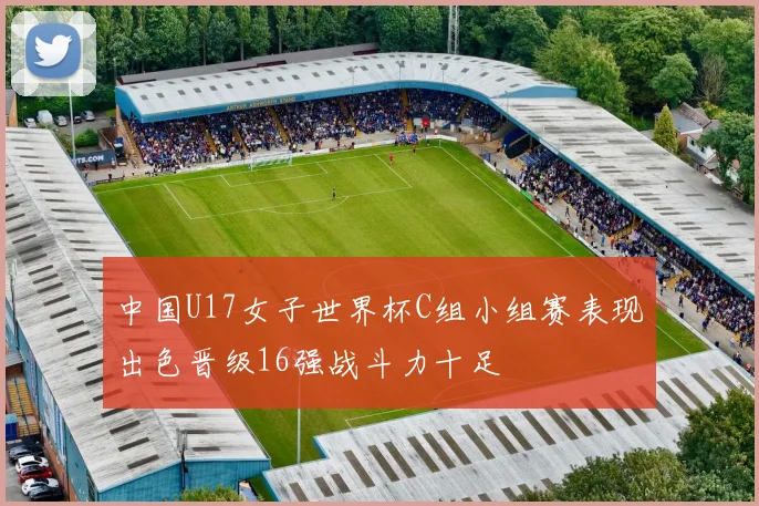 中国U17女子世界杯C组小组赛表现出色晋级16强战斗力十足