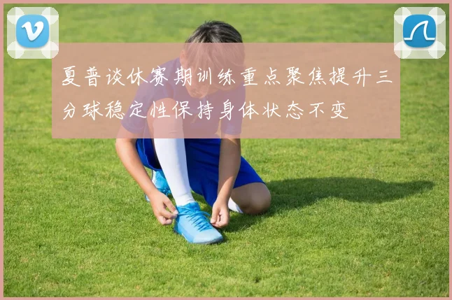夏普谈休赛期训练重点聚焦提升三分球稳定性保持身体状态不变