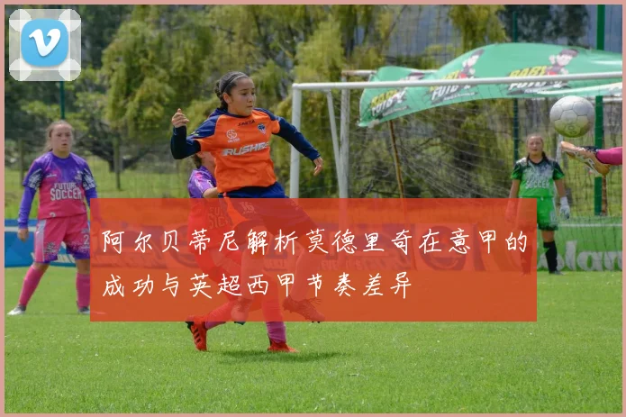 阿尔贝蒂尼解析莫德里奇在意甲的成功与英超西甲节奏差异