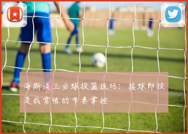 海斯谈三分球投篮技巧：接球即投是我常练的节奏掌控