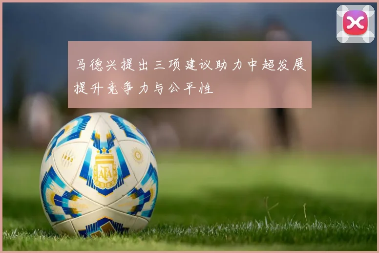 马德兴提出三项建议助力中超发展提升竞争力与公平性