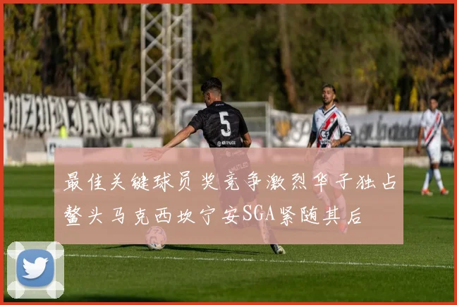 最佳关键球员奖竞争激烈华子独占鳌头马克西坎宁安SGA紧随其后