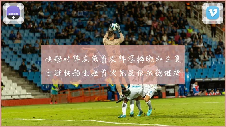 快船对阵灰熊首发阵容揭晓加兰复出迎快船生涯首次先发伦纳德继续出战