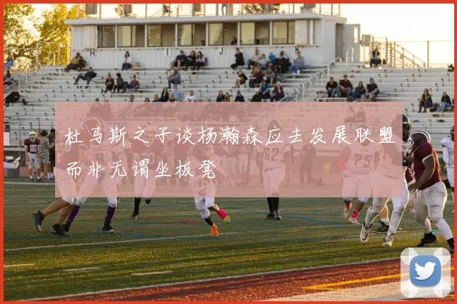 杜马斯之子谈杨瀚森应去发展联盟而非无谓坐板凳
