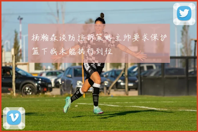 杨瀚森谈防挡拆策略主帅要求保护篮下我未能执行到位