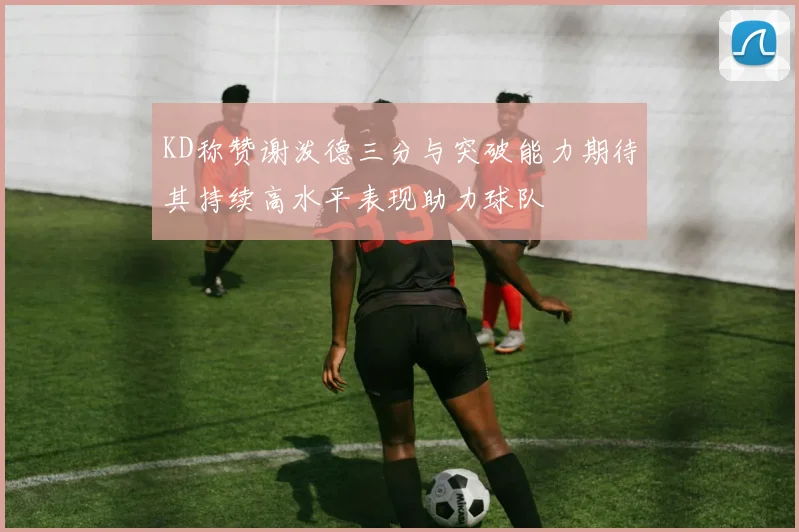 KD称赞谢泼德三分与突破能力期待其持续高水平表现助力球队