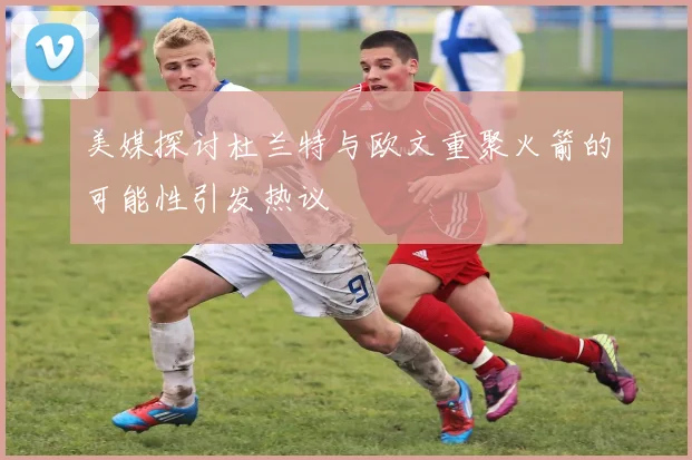 美媒探讨杜兰特与欧文重聚火箭的可能性引发热议