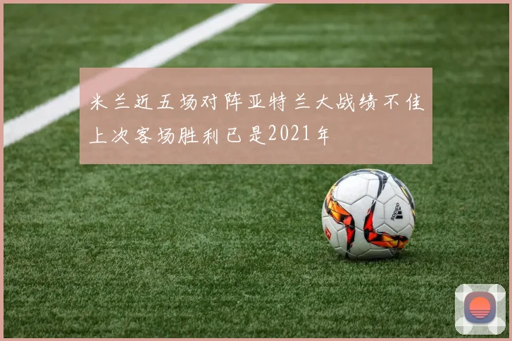 米兰近五场对阵亚特兰大战绩不佳上次客场胜利已是2021年
