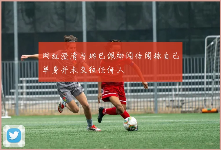 网红澄清与姆巴佩绯闻传闻称自己单身并未交往任何人