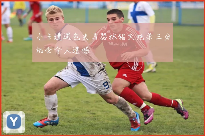 小卡遭遇包夹马瑟林错失绝杀三分机会令人遗憾