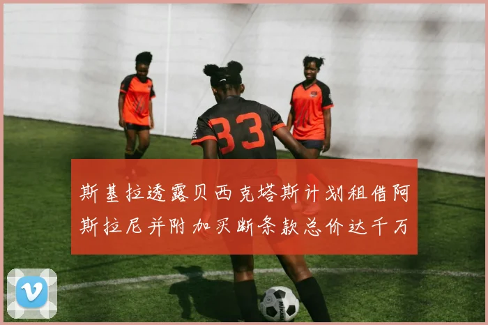 斯基拉透露贝西克塔斯计划租借阿斯拉尼并附加买断条款总价达千万级别