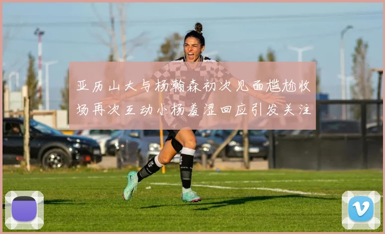 亚历山大与杨瀚森初次见面尴尬收场再次互动小杨羞涩回应引发关注