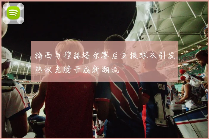 梅西与穆赫塔尔赛后互换球衣引发热议光膀子成新潮流