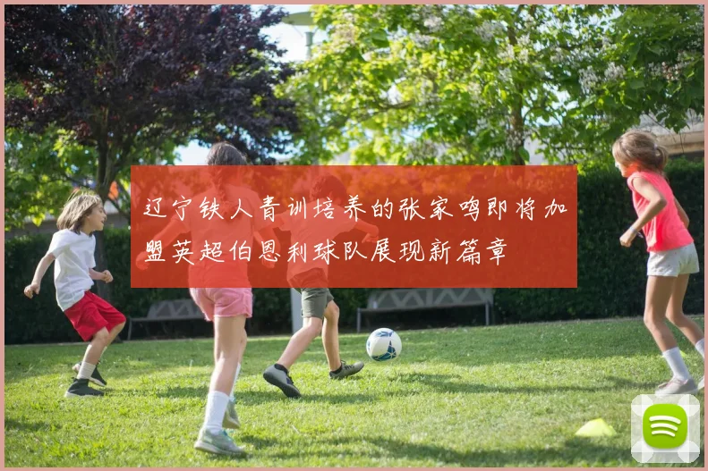 辽宁铁人青训培养的张家鸣即将加盟英超伯恩利球队展现新篇章