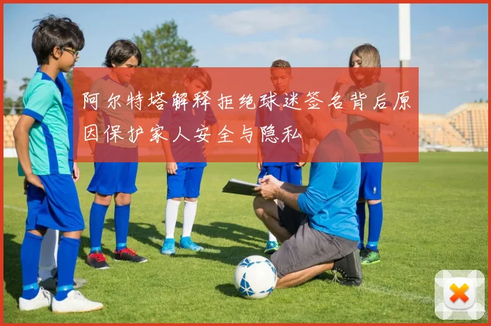 阿尔特塔解释拒绝球迷签名背后原因保护家人安全与隐私