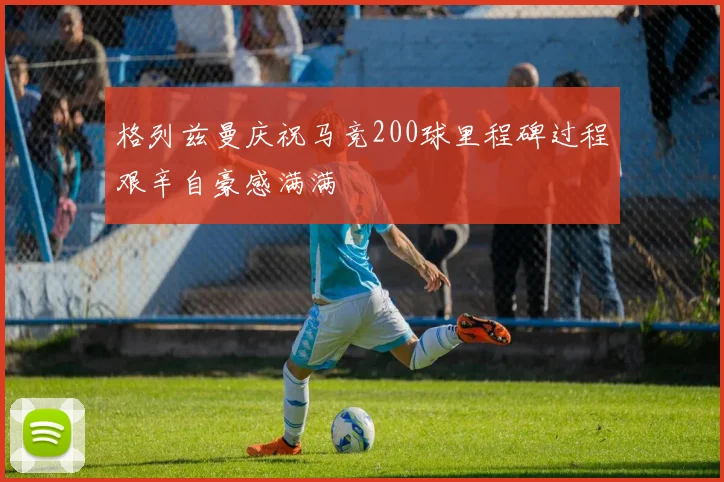 格列兹曼庆祝马竞200球里程碑过程艰辛自豪感满满