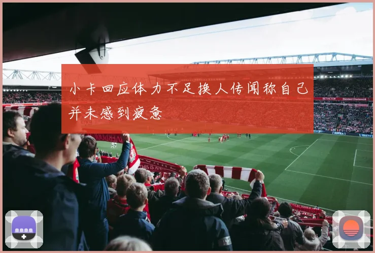 小卡回应体力不足换人传闻称自己并未感到疲惫