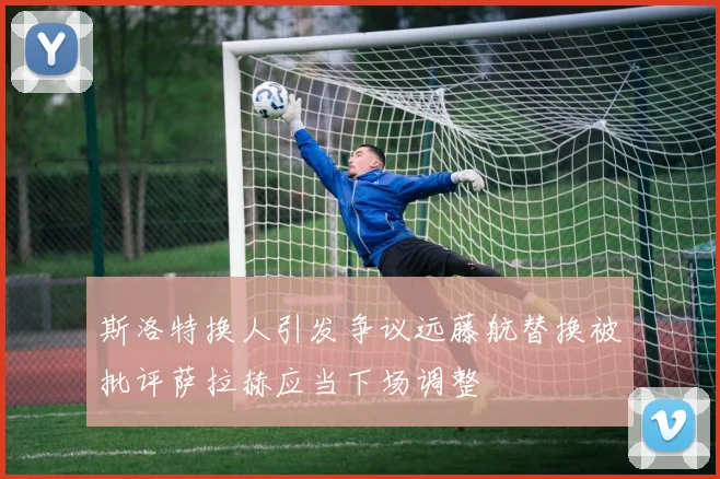 斯洛特换人引发争议远藤航替换被批评萨拉赫应当下场调整
