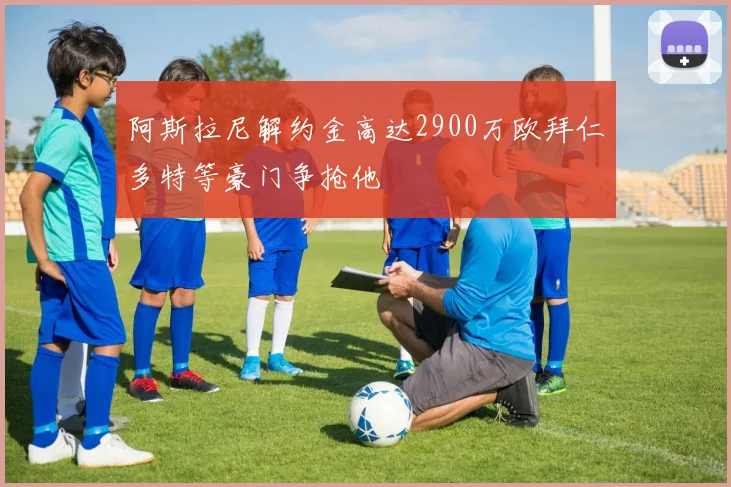 阿斯拉尼解约金高达2900万欧拜仁多特等豪门争抢他