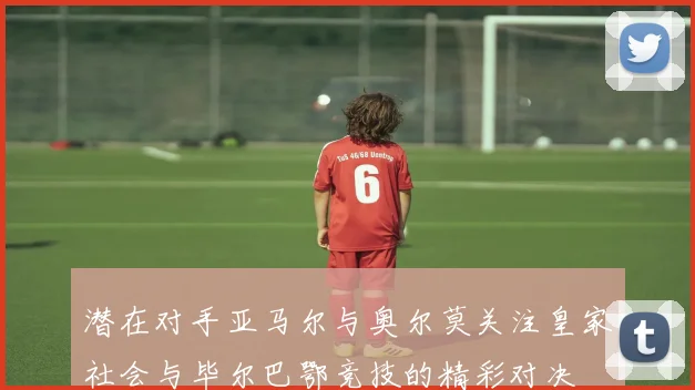 潜在对手亚马尔与奥尔莫关注皇家社会与毕尔巴鄂竞技的精彩对决