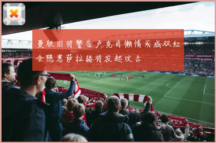 曼联旧将警告卢克肖懒惰或成双红会隐患萨拉赫将发起攻击