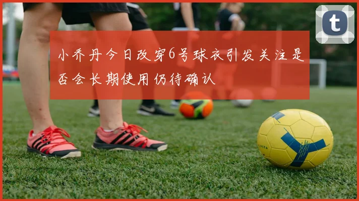 小乔丹今日改穿6号球衣引发关注是否会长期使用仍待确认