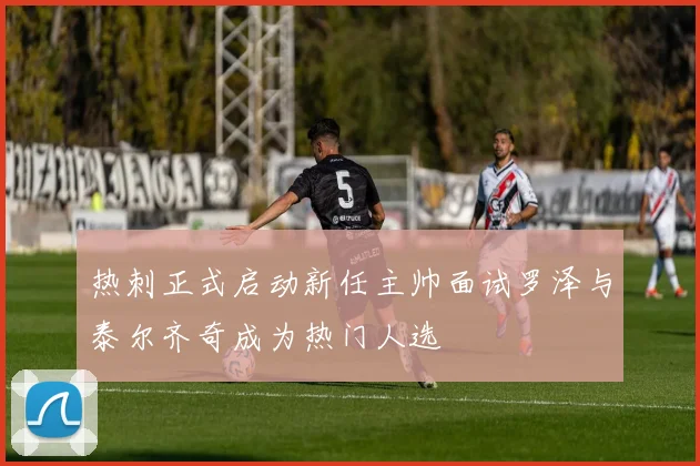 热刺正式启动新任主帅面试罗泽与泰尔齐奇成为热门人选