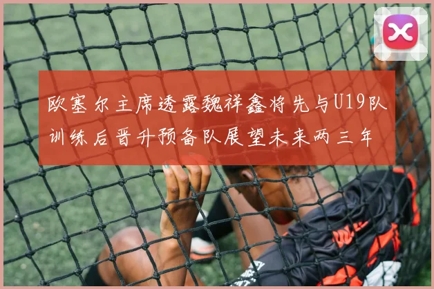 欧塞尔主席透露魏祥鑫将先与U19队训练后晋升预备队展望未来两三年进入一线队