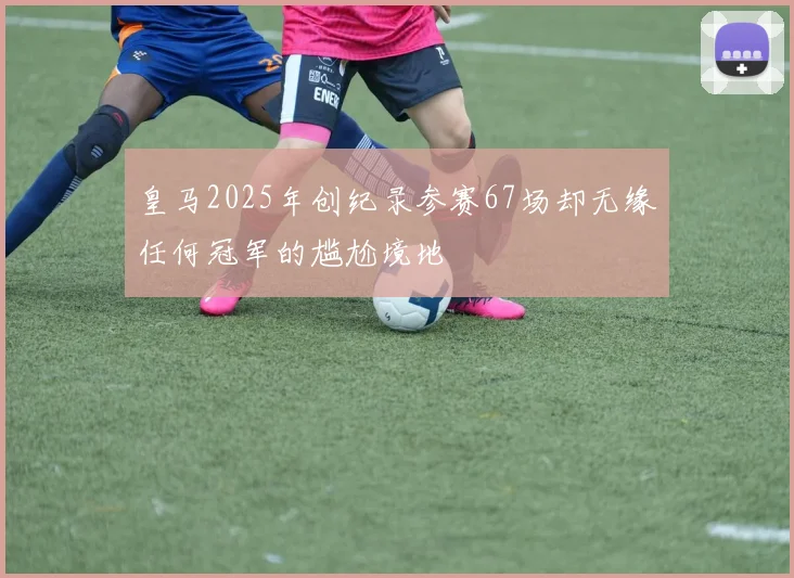 皇马2025年创纪录参赛67场却无缘任何冠军的尴尬境地